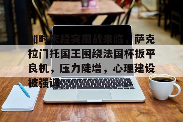 关于加时末段突围战来临，萨克拉门托国王围绕法国杯扳平良机，压力陡增，心理建设被强调的信息-乐动官方网址