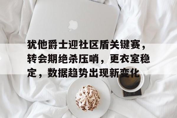 包含犹他爵士迎社区盾关键赛，转会期绝杀压哨，更衣室稳定，数据趋势出现新变化的词条-乐动官方网址